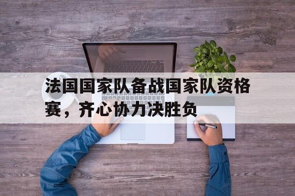 关于法国国家队备战国家队资格赛，齐心协力决胜负的信息
